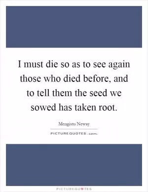I must die so as to see again those who died before, and to tell them the seed we sowed has taken root Picture Quote #1