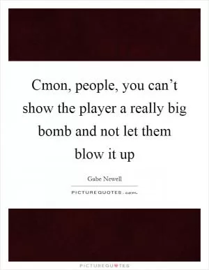 Cmon, people, you can’t show the player a really big bomb and not let them blow it up Picture Quote #1