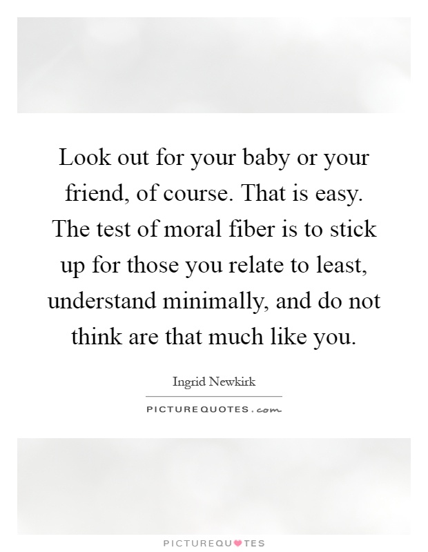Look out for your baby or your friend, of course. That is easy. The test of moral fiber is to stick up for those you relate to least, understand minimally, and do not think are that much like you Picture Quote #1