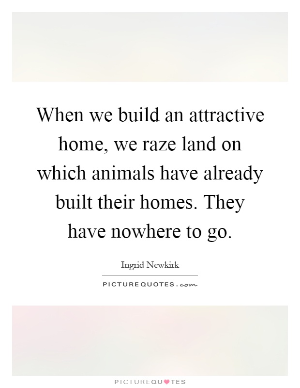 When we build an attractive home, we raze land on which animals have already built their homes. They have nowhere to go Picture Quote #1