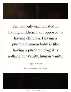 I’m not only uninterested in having children. I am opposed to having children. Having a purebred human baby is like having a purebred dog; it is nothing but vanity, human vanity Picture Quote #1