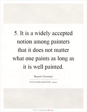 5. It is a widely accepted notion among painters that it does not matter what one paints as long as it is well painted Picture Quote #1