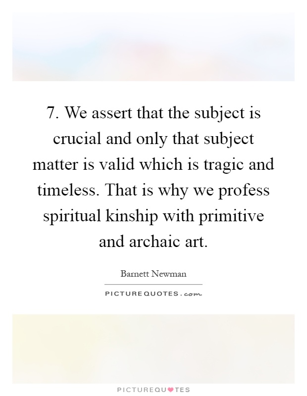 7. We assert that the subject is crucial and only that subject matter is valid which is tragic and timeless. That is why we profess spiritual kinship with primitive and archaic art Picture Quote #1