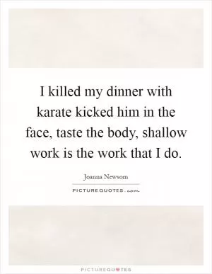 I killed my dinner with karate kicked him in the face, taste the body, shallow work is the work that I do Picture Quote #1