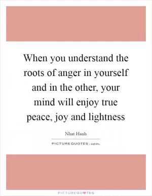 When you understand the roots of anger in yourself and in the other, your mind will enjoy true peace, joy and lightness Picture Quote #1
