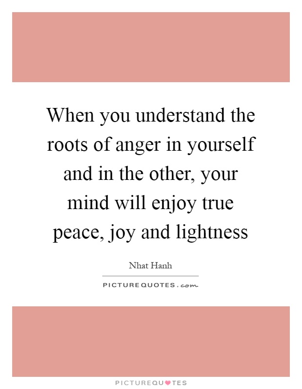 When you understand the roots of anger in yourself and in the other, your mind will enjoy true peace, joy and lightness Picture Quote #1