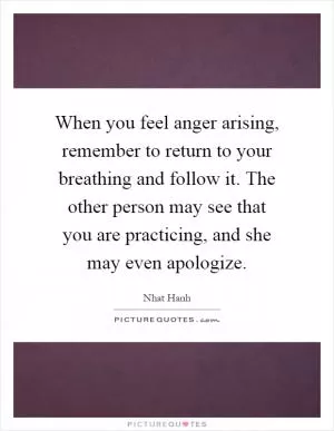 When you feel anger arising, remember to return to your breathing and follow it. The other person may see that you are practicing, and she may even apologize Picture Quote #1