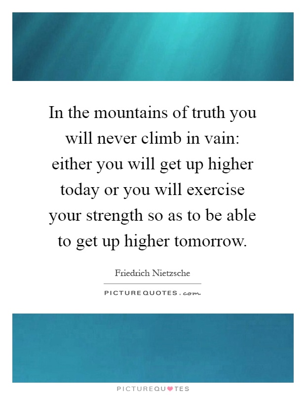 In the mountains of truth you will never climb in vain: either you will get up higher today or you will exercise your strength so as to be able to get up higher tomorrow Picture Quote #1