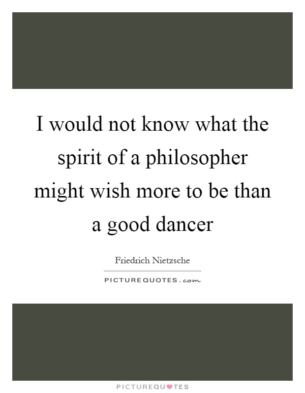 I would not know what the spirit of a philosopher might wish more to be than a good dancer Picture Quote #1
