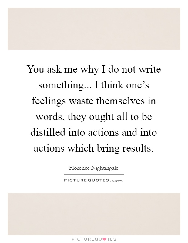 You ask me why I do not write something... I think one's feelings waste themselves in words, they ought all to be distilled into actions and into actions which bring results Picture Quote #1