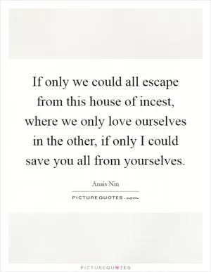 If only we could all escape from this house of incest, where we only love ourselves in the other, if only I could save you all from yourselves Picture Quote #1