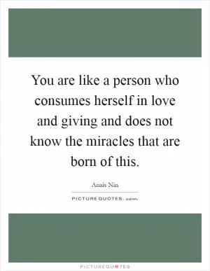 You are like a person who consumes herself in love and giving and does not know the miracles that are born of this Picture Quote #1