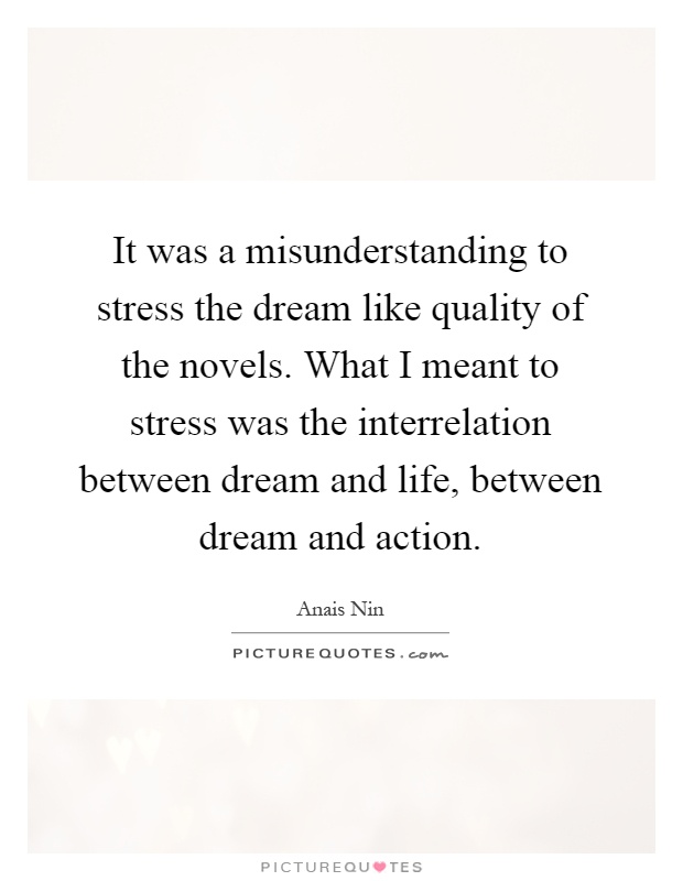 It was a misunderstanding to stress the dream like quality of the novels. What I meant to stress was the interrelation between dream and life, between dream and action Picture Quote #1