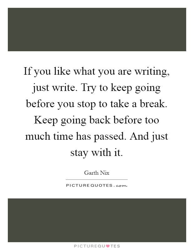If you like what you are writing, just write. Try to keep going before you stop to take a break. Keep going back before too much time has passed. And just stay with it Picture Quote #1