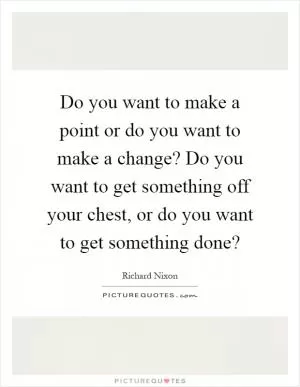 Do you want to make a point or do you want to make a change? Do you want to get something off your chest, or do you want to get something done? Picture Quote #1