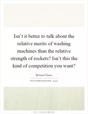 Isn’t it better to talk about the relative merits of washing machines than the relative strength of rockets? Isn’t this the kind of competition you want? Picture Quote #1