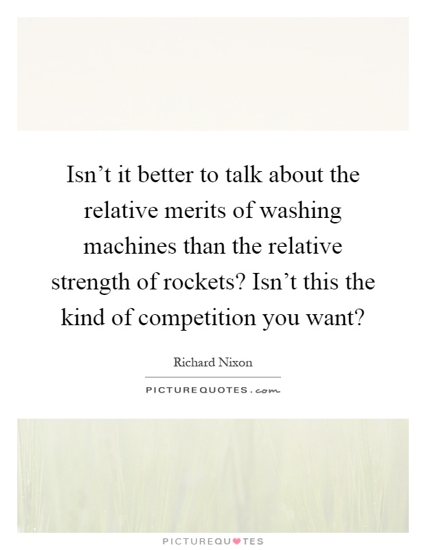 Isn't it better to talk about the relative merits of washing machines than the relative strength of rockets? Isn't this the kind of competition you want? Picture Quote #1