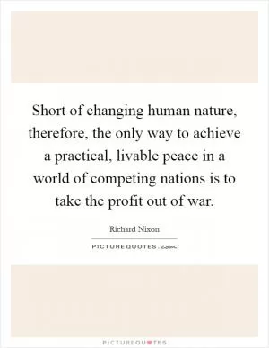 Short of changing human nature, therefore, the only way to achieve a practical, livable peace in a world of competing nations is to take the profit out of war Picture Quote #1