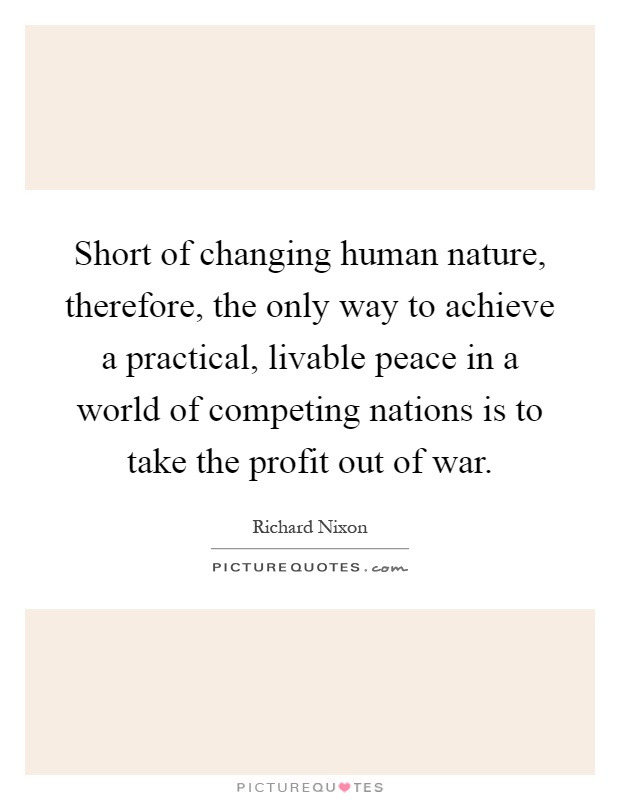 Short of changing human nature, therefore, the only way to achieve a practical, livable peace in a world of competing nations is to take the profit out of war Picture Quote #1