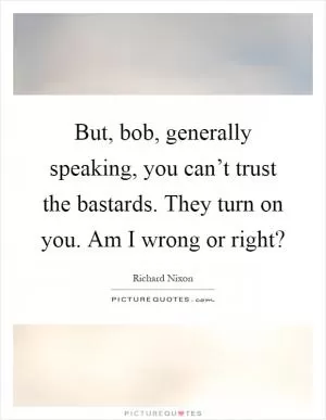 But, bob, generally speaking, you can’t trust the bastards. They turn on you. Am I wrong or right? Picture Quote #1