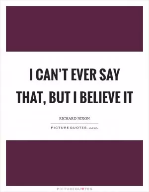 I can’t ever say that, but I believe it Picture Quote #1