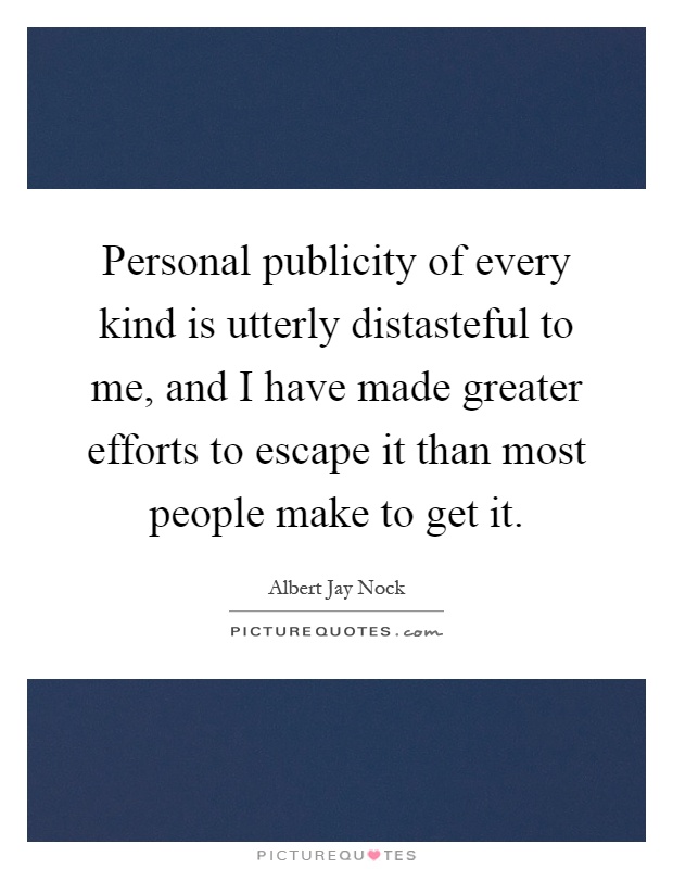 Personal publicity of every kind is utterly distasteful to me, and I have made greater efforts to escape it than most people make to get it Picture Quote #1
