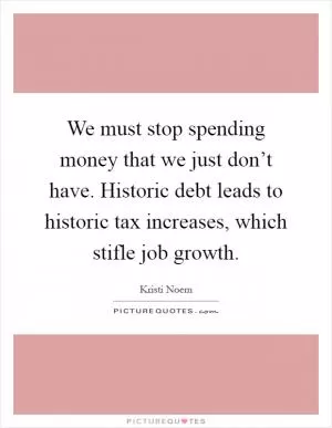 We must stop spending money that we just don’t have. Historic debt leads to historic tax increases, which stifle job growth Picture Quote #1