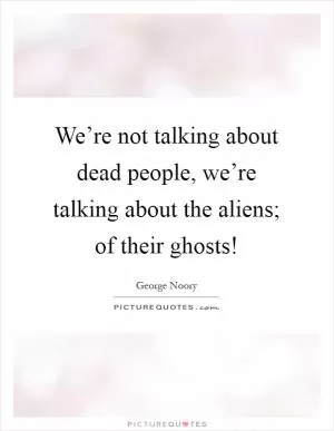 We’re not talking about dead people, we’re talking about the aliens; of their ghosts! Picture Quote #1