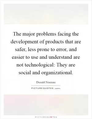 The major problems facing the development of products that are safer, less prone to error, and easier to use and understand are not technological: They are social and organizational Picture Quote #1