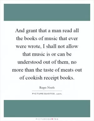 And grant that a man read all the books of music that ever were wrote, I shall not allow that music is or can be understood out of them, no more than the taste of meats out of cookish receipt books Picture Quote #1