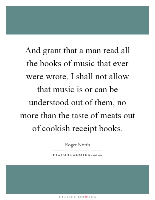 And grant that a man read all the books of music that ever were wrote, I shall not allow that music is or can be understood out of them, no more than the taste of meats out of cookish receipt books Picture Quote #1