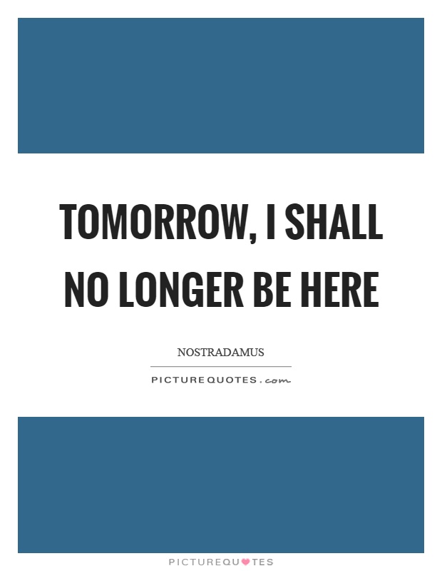 Tomorrow, I shall no longer be here Picture Quote #1