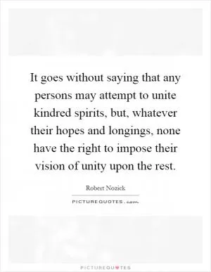 It goes without saying that any persons may attempt to unite kindred spirits, but, whatever their hopes and longings, none have the right to impose their vision of unity upon the rest Picture Quote #1