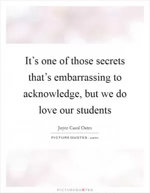 It’s one of those secrets that’s embarrassing to acknowledge, but we do love our students Picture Quote #1