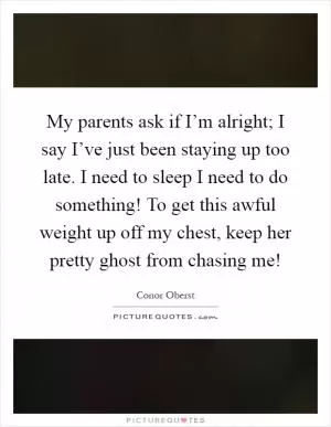 My parents ask if I’m alright; I say I’ve just been staying up too late. I need to sleep I need to do something! To get this awful weight up off my chest, keep her pretty ghost from chasing me! Picture Quote #1