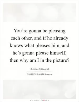 You’re gonna be pleasing each other, and if he already knows what pleases him, and he’s gonna please himself, then why am I in the picture? Picture Quote #1
