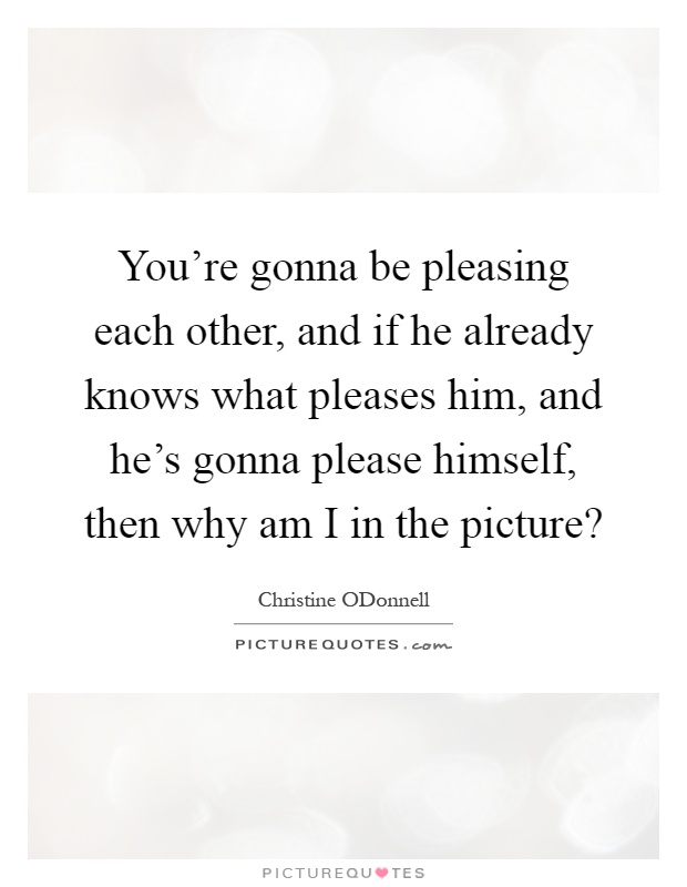You're gonna be pleasing each other, and if he already knows what pleases him, and he's gonna please himself, then why am I in the picture? Picture Quote #1