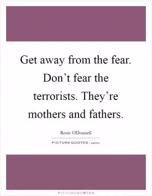 Get away from the fear. Don’t fear the terrorists. They’re mothers and fathers Picture Quote #1