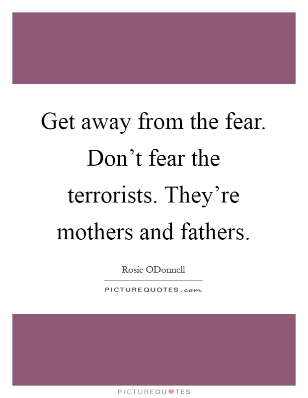 Get away from the fear. Don't fear the terrorists. They're mothers and fathers Picture Quote #1