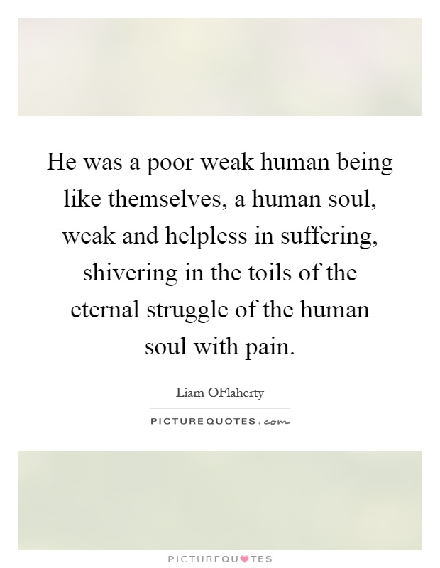 He was a poor weak human being like themselves, a human soul, weak and helpless in suffering, shivering in the toils of the eternal struggle of the human soul with pain Picture Quote #1