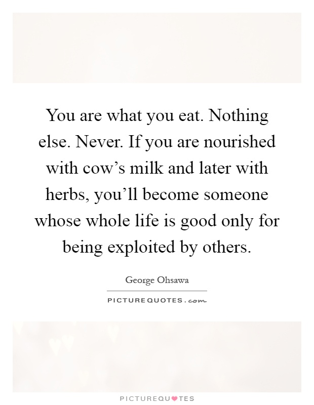 You are what you eat. Nothing else. Never. If you are nourished with cow's milk and later with herbs, you'll become someone whose whole life is good only for being exploited by others Picture Quote #1