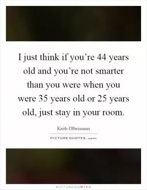 I just think if you’re 44 years old and you’re not smarter than you were when you were 35 years old or 25 years old, just stay in your room Picture Quote #1