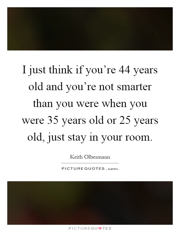 I just think if you're 44 years old and you're not smarter than you were when you were 35 years old or 25 years old, just stay in your room Picture Quote #1