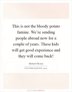 This is not the bloody potato famine. We’re sending people abroad now for a couple of years. These kids will get good experience and they will come back! Picture Quote #1