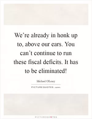 We’re already in honk up to, above our ears. You can’t continue to run these fiscal deficits. It has to be eliminated! Picture Quote #1