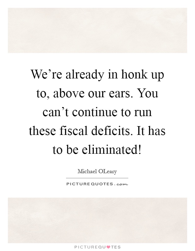 We're already in honk up to, above our ears. You can't continue to run these fiscal deficits. It has to be eliminated! Picture Quote #1