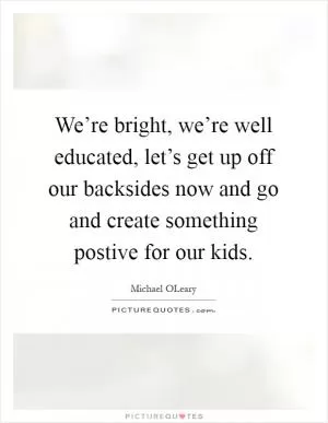 We’re bright, we’re well educated, let’s get up off our backsides now and go and create something postive for our kids Picture Quote #1