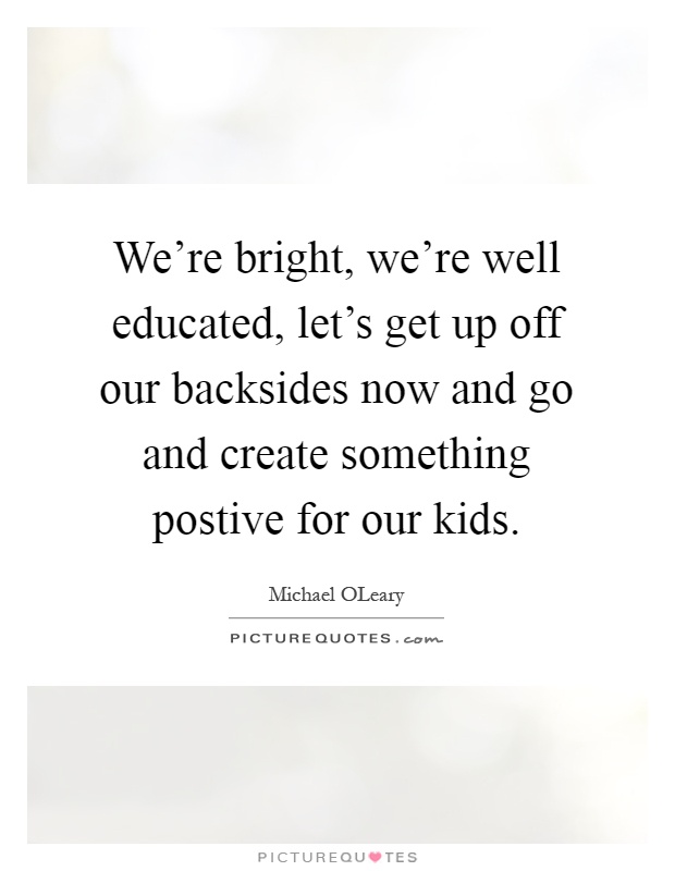 We're bright, we're well educated, let's get up off our backsides now and go and create something postive for our kids Picture Quote #1