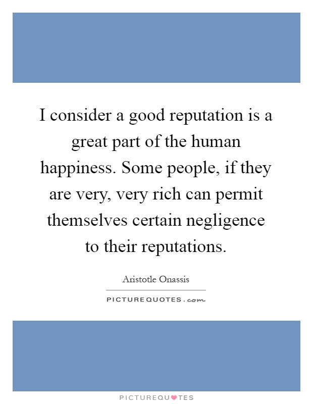 I consider a good reputation is a great part of the human happiness. Some people, if they are very, very rich can permit themselves certain negligence to their reputations Picture Quote #1