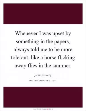 Whenever I was upset by something in the papers, always told me to be more tolerant, like a horse flicking away flies in the summer Picture Quote #1